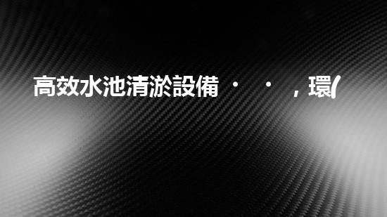 高效水池清淤設備，環(huán)保清潔新選擇！